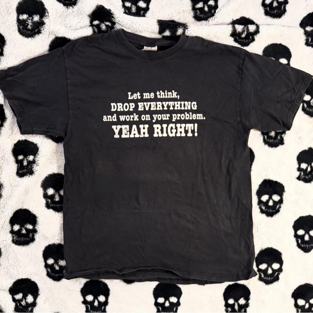 Let me think, drop EVERYTHING and work on your problem. YEAH RIGHT! shirt